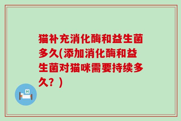 猫补充消化酶和益生菌多久(添加消化酶和益生菌对猫咪需要持续多久？)