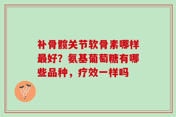 补骨髋关节软骨素哪样好?氨基葡萄糖有哪些品种,疗效一样吗 补骨髋关节软骨素哪样好?氨基葡萄糖有哪些品种,疗效一样吗