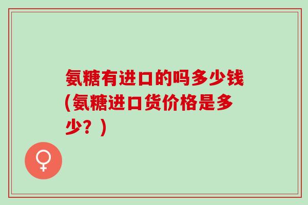 氨糖有进口的吗多少钱(氨糖进口货价格是多少？)