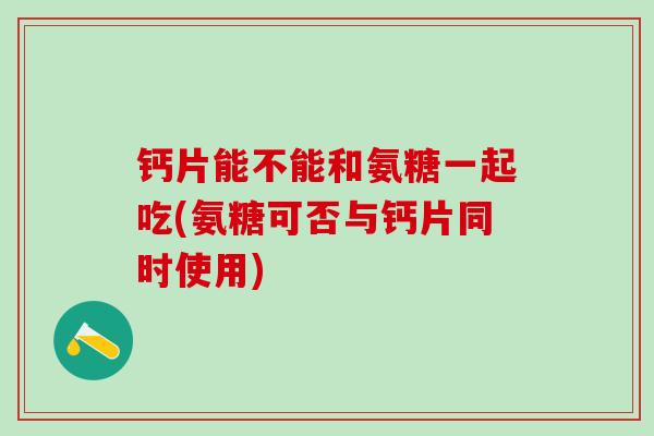 钙片能不能和氨糖一起吃(氨糖可否与钙片同时使用)