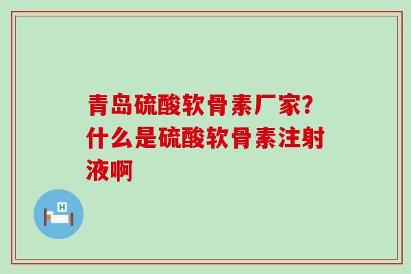 青岛硫酸软骨素厂家？什么是硫酸软骨素注射液啊
