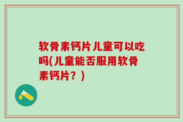 软骨素钙片儿童可以吃吗(儿童能否服用软骨素钙片？)