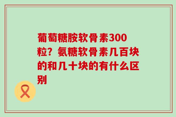 葡萄糖胺软骨素300粒？氨糖软骨素几百块的和几十块的有什么区别
