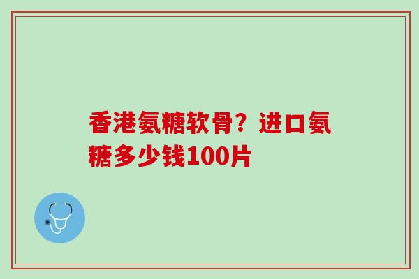 香港氨糖软骨？进口氨糖多少钱100片