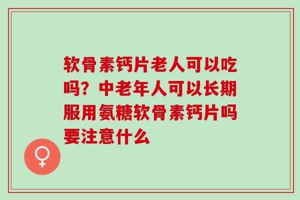 软骨素钙片老人可以吃吗？中老年人可以长期服用氨糖软骨素钙片吗要注意什么