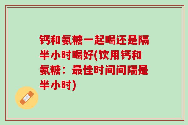 钙和氨糖一起喝还是隔半小时喝好(饮用钙和氨糖：最佳时间间隔是半小时)