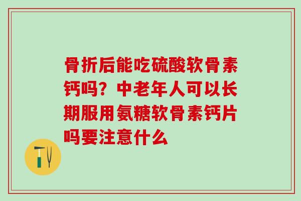 骨折后能吃硫酸软骨素钙吗？中老年人可以长期服用氨糖软骨素钙片吗要注意什么