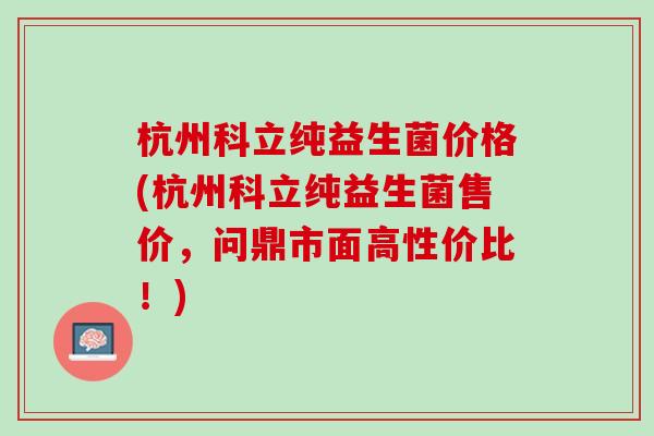 杭州科立纯益生菌价格(杭州科立纯益生菌售价，问鼎市面高性价比！)