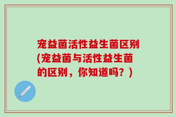 宠益菌活性益生菌区别(宠益菌与活性益生菌的区别，你知道吗？)