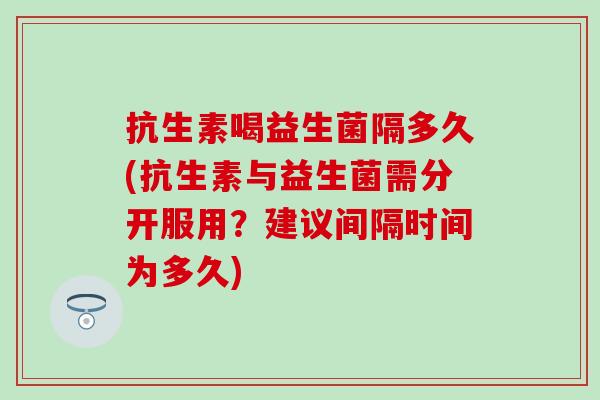 抗生素喝益生菌隔多久(抗生素与益生菌需分开服用？建议间隔时间为多久)