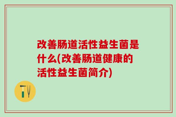 改善肠道活性益生菌是什么(改善肠道健康的活性益生菌简介)