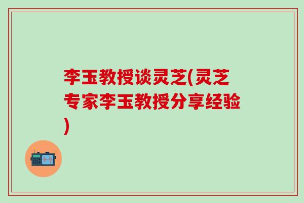 李玉教授谈灵芝(灵芝专家李玉教授分享经验)
