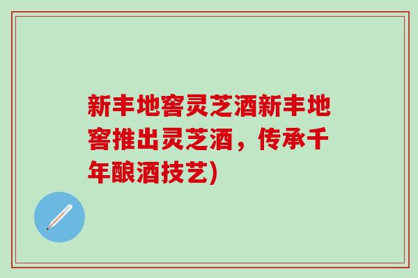 新丰地窖灵芝酒新丰地窖推出灵芝酒，传承千年酿酒技艺)