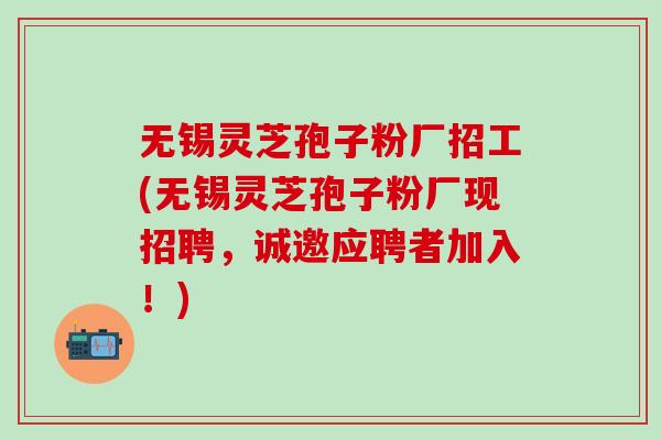 无锡灵芝孢子粉厂招工(无锡灵芝孢子粉厂现招聘，诚邀应聘者加入！)