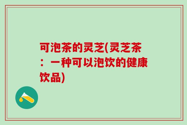 可泡茶的灵芝(灵芝茶：一种可以泡饮的健康饮品)