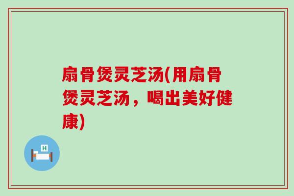 扇骨煲灵芝汤(用扇骨煲灵芝汤，喝出美好健康)