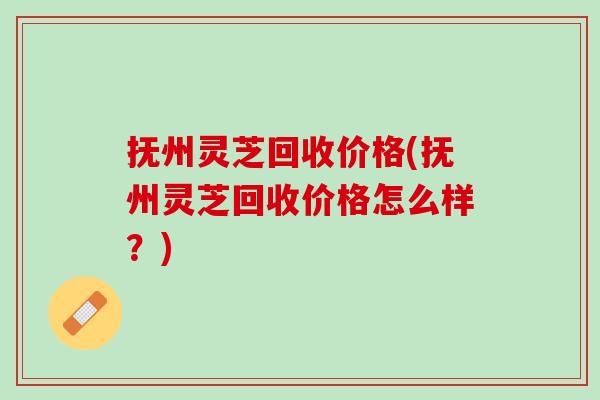 抚州灵芝回收价格(抚州灵芝回收价格怎么样？)