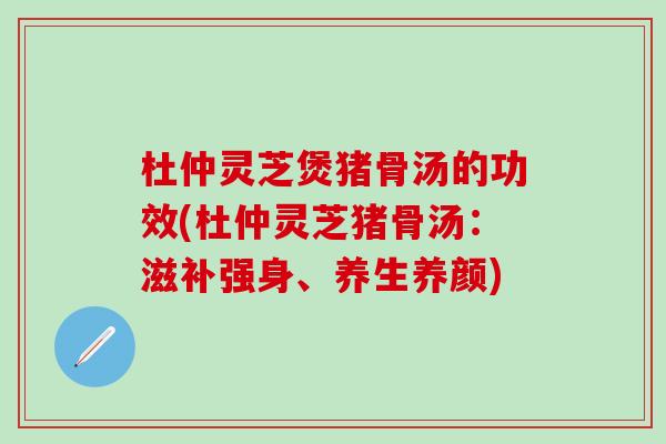 杜仲灵芝煲猪骨汤的功效(杜仲灵芝猪骨汤：滋补强身、养生养颜)
