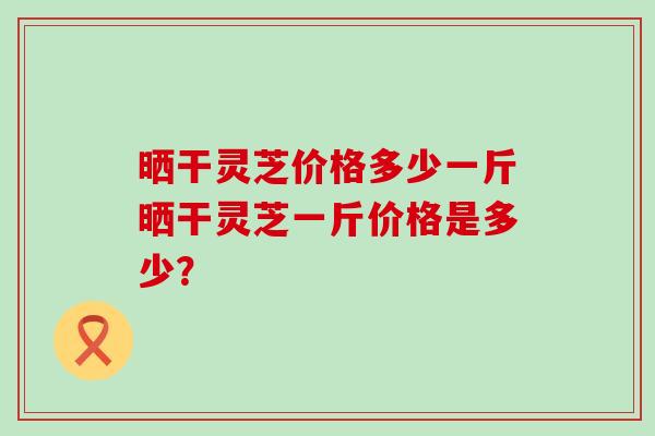 晒干灵芝价格多少一斤晒干灵芝一斤价格是多少？