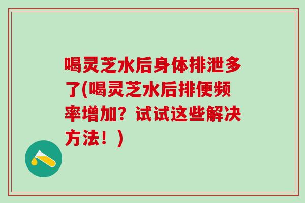 喝灵芝水后身体排泄多了(喝灵芝水后排便频率增加？试试这些解决方法！)