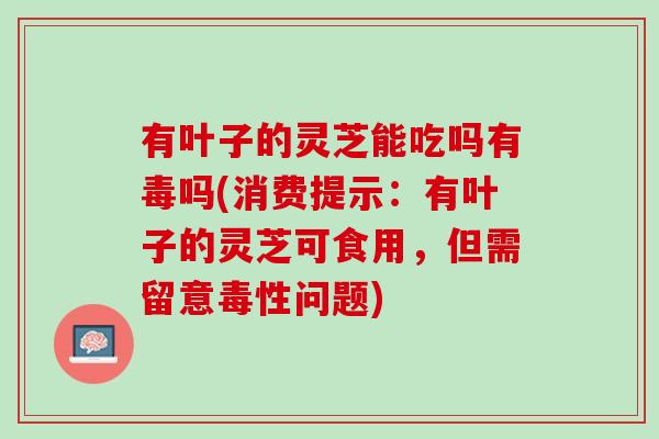 有叶子的灵芝能吃吗有毒吗(消费提示：有叶子的灵芝可食用，但需留意毒性问题)