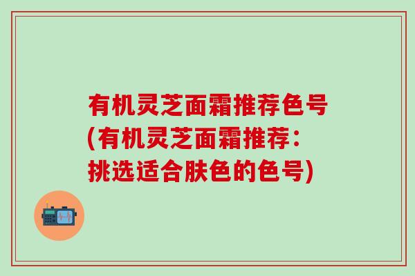 有机灵芝面霜推荐色号(有机灵芝面霜推荐：挑选适合肤色的色号)