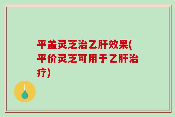 平盖灵芝治乙肝效果(平价灵芝可用于乙肝治疗)