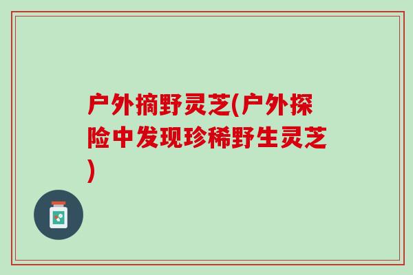 户外摘野灵芝(户外探险中发现珍稀野生灵芝)