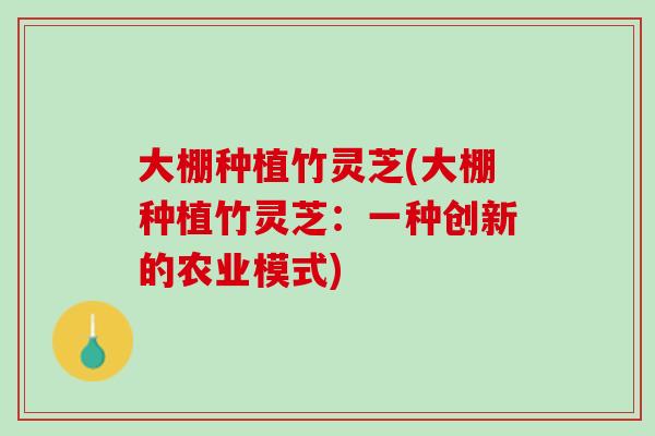 大棚种植竹灵芝(大棚种植竹灵芝：一种创新的农业模式)