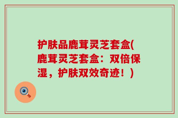 护肤品鹿茸灵芝套盒(鹿茸灵芝套盒：双倍保湿，护肤双效奇迹！)