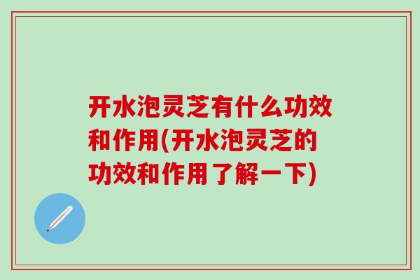 开水泡灵芝有什么功效和作用(开水泡灵芝的功效和作用了解一下)