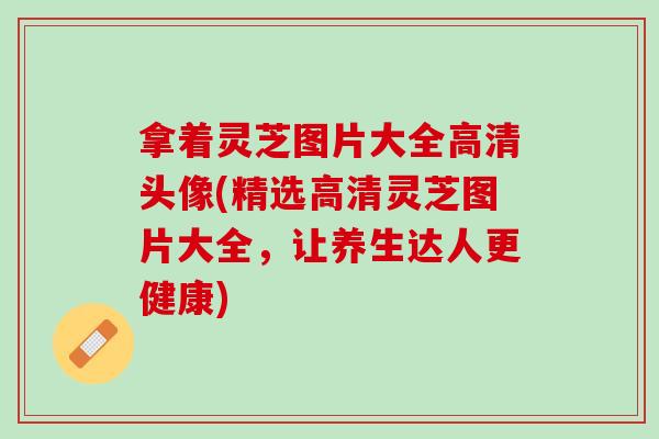 拿着灵芝图片大全高清头像(精选高清灵芝图片大全，让养生达人更健康)