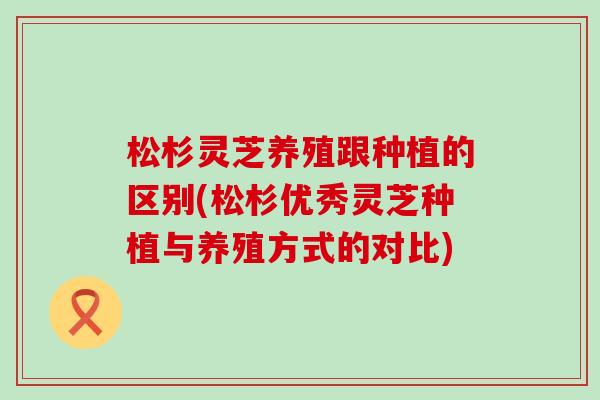 松杉灵芝养殖跟种植的区别(松杉优秀灵芝种植与养殖方式的对比)