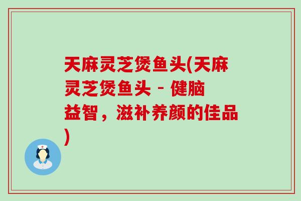天麻灵芝煲鱼头(天麻灵芝煲鱼头 - 健脑益智，滋补养颜的佳品)