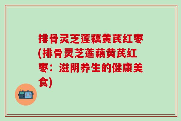 排骨灵芝莲藕黄芪红枣(排骨灵芝莲藕黄芪红枣：滋阴养生的健康美食)