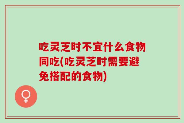吃灵芝时不宜什么食物同吃(吃灵芝时需要避免搭配的食物)