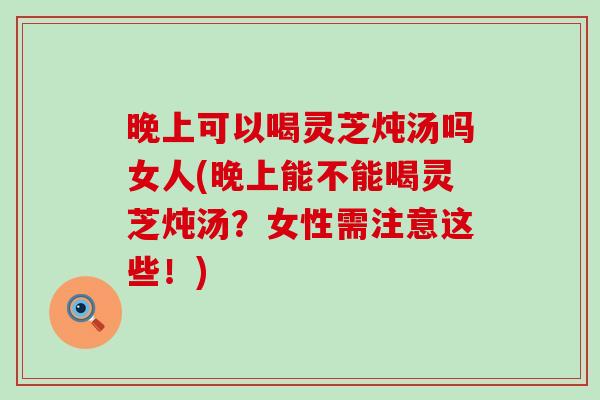 晚上可以喝灵芝炖汤吗女人(晚上能不能喝灵芝炖汤？女性需注意这些！)