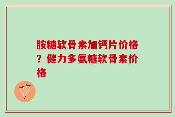 胺糖软骨素加钙片价格？健力多氨糖软骨素价格