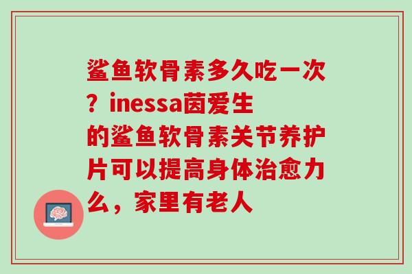 鲨鱼软骨素多久吃一次？inessa茵爱生的鲨鱼软骨素关节养护片可以提高身体治愈力么，家里有老人