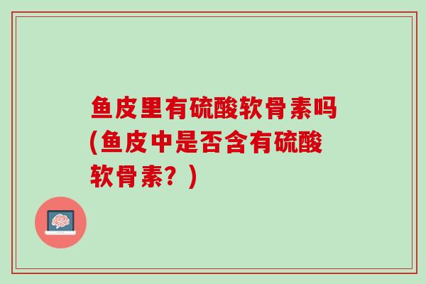 鱼皮里有硫酸软骨素吗(鱼皮中是否含有硫酸软骨素？)
