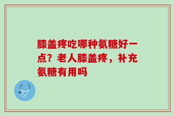 膝盖疼吃哪种氨糖好一点？老人膝盖疼，补充氨糖有用吗