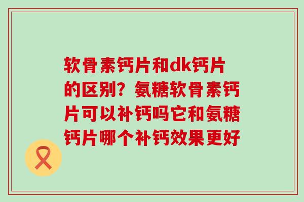软骨素钙片和dk钙片的区别？氨糖软骨素钙片可以补钙吗它和氨糖钙片哪个补钙效果更好