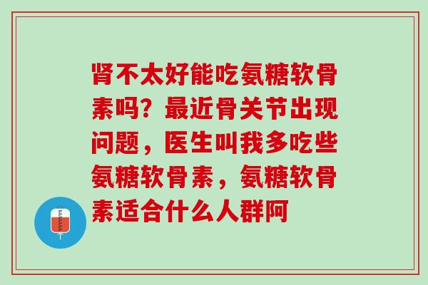 肾不太好能吃氨糖软骨素吗？最近骨关节出现问题，医生叫我多吃些氨糖软骨素，氨糖软骨素适合什么人群阿