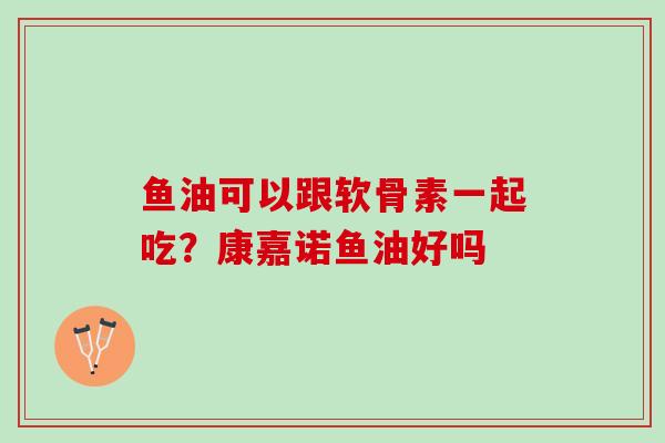 鱼油可以跟软骨素一起吃？康嘉诺鱼油好吗