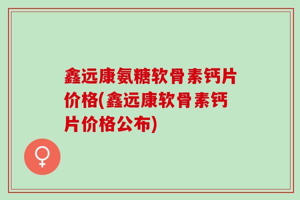 鑫远康氨糖软骨素钙片价格(鑫远康软骨素钙片价格公布)