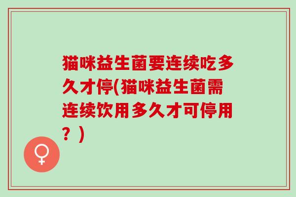 猫咪益生菌要连续吃多久才停(猫咪益生菌需连续饮用多久才可停用？)
