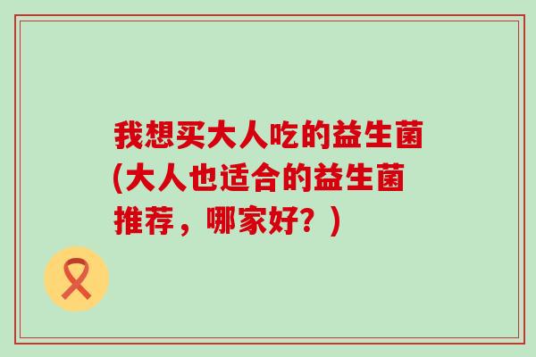 我想买大人吃的益生菌(大人也适合的益生菌推荐，哪家好？)