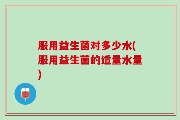 服用益生菌对多少水(服用益生菌的适量水量)