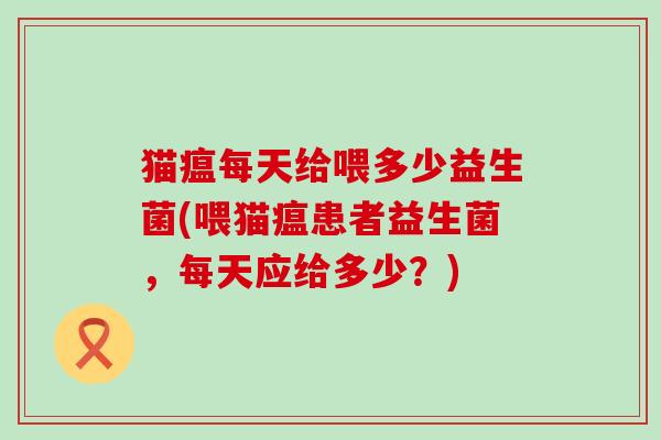 猫瘟每天给喂多少益生菌(喂猫瘟患者益生菌，每天应给多少？)