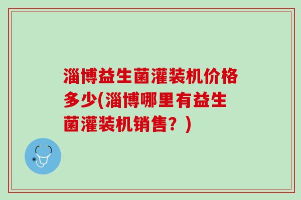 淄博益生菌灌装机价格多少(淄博哪里有益生菌灌装机销售？)